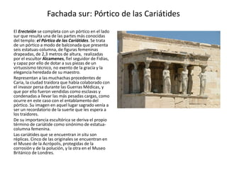 Fachada sur: Pórtico de las Cariátides
El Erecteión se completa con un pórtico en el lado
sur que resulta una de las partes más conocidas
del templo: el Pórtico de las Cariátides. Se trata
de un pórtico a modo de balconada que presenta
seis estatuas-columna, de figuras femeninas
drapeadas, de 2,3 metros de altura, realizadas
por el escultor Alcamenes, fiel seguidor de Fidias,
y capaz por ello de dotar a sus piezas de un
virtuosismo técnico, no exento de la gracia y la
elegancia heredada de su maestro.
Representan a las muchachas procedentes de
Caria, la ciudad traidora que había colaborado con
el invasor persa durante las Guerras Médicas, y
que por ello fueron vendidas como esclavas y
condenadas a llevar las más pesadas cargas, como
ocurre en este caso con el entablamento del
pórtico. Su imagen en aquel lugar sagrado venía a
ser un recordatorio de la suerte que les espera a
los traidores.
De su importancia escultórica se deriva el propio
término de cariátide como sinónimo de estatua-
columna femenina.
Las cariátides que se encuentran in situ son
réplicas. Cinco de las originales se encuentran en
el Museo de la Acrópolis, protegidas de la
corrosión y de la polución, y la otra en el Museo
Británico de Londres.
 