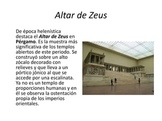 Altar de Zeus
De época helenística
destaca el Altar de Zeus en
Pérgamo. Es la muestra más
significativa de los templos
abiertos de este periodo. Se
construyó sobre un alto
zócalo decorado con
relieves y que lleva a un
pórtico jónico al que se
accede por una escalinata.
Ya no es un templo de
proporciones humanas y en
él se observa la ostentación
propia de los imperios
orientales.
 