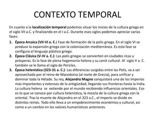 CONTEXTO TEMPORAL
En cuanto a la localización temporal podemos situar los inicios de la cultura griega en
el siglo VII a.C. y finalizando en el I a.C. Durante esos siglos podemos apreciar varias
fases:
1. Época Arcaica (VII-VI a. C.) Fase de formación de la polis griega. En el siglo VI se
produce la expansión griega con la colonización mediterránea. Es esta fase se
configura el lenguaje plástico griego.
2. Época Clásica (V-IV a. C.): Las polis griegas se convierten en ciudades ricas y
prósperas. Es la fase de plena hegemonía helena y su cenit cultural. Al siglo V a. C.
también se le llama el siglo de Pericles.
3. Época helenística (323-31 a. C.): Las diferencias surgidas entre las Polis, va a ser
aprovechada por el reino de Macedonia (al norte de Grecia), para unificar y
dominar toda la Hélade. Su rey, Alejandro Magno conquistará uno de los Imperios
más importantes y extensos de la antigüedad, llegando sus fronteras hasta la India.
La cultura helena se extiende por el mundo recibiendo influencias orientales. Eso
es lo que se conoce por cultura helenística, la mezcla de la cultura griega con la
oriental. Tras la muerte de Alejandro en el 323 a.C., el imperio se divide en
distintos reinos. Todo ello lleva a un empobrecimiento económico y cultural, así
como a un cambio en los valores humanísticos anteriores.
 