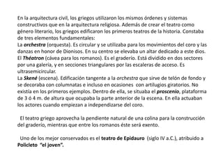 En la arquitectura civil, los griegos utilizaron los mismos órdenes y sistemas
constructivos que en la arquitectura religiosa. Además de crear el teatro como
género literario, los griegos edificaron los primeros teatros de la historia. Constaba
de tres elementos fundamentales:
La orchestra (orquesta). Es circular y se utilizaba para los movimientos del coro y las
danzas en honor de Dionisos. En su centro se elevaba un altar dedicado a este dios.
El Théatron (cávea para los romanos). Es el graderío. Está dividido en dos sectores
por una galería, y en secciones triangulares por las escaleras de acceso. Es
ultrasemicircular.
La Skené (escena). Edificación tangente a la orchestra que sirve de telón de fondo y
se decoraba con columnatas e incluso en ocasiones con artilugios giratorios. No
existía en los primeros ejemplos. Dentro de ella, se situaba el proscenio, plataforma
de 3 ó 4 m. de altura que ocupaba la parte anterior de la escena. En ella actuaban
los actores cuando empiezan a independizarse del coro.
El teatro griego aprovecha la pendiente natural de una colina para la construcción
del graderío, mientras que entre los romanos éste será exento.
Uno de los mejor conservados es el teatro de Epidauro (siglo IV a.C.), atribuido a
Policleto “el joven”.
 