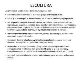 Las principales características de la escultura griega son:
• El hombre será el centro de la escultura griega: antropocentrismo.
• Existe gran interés por la belleza formal, basada en la armonía y la proporción.
• Los esquemas compositivos evolucionan, pasando de una escultura estática y
reposada, de esquemas cerrados, a una escultura con movimientos (contrapposto,
composiciones en diagonal, etc), pasando de la simplicidad arcaica al barroquismo
helenístico, ganando en expresividad y dinamismo sólo con el tiempo.
• Naturalismo idealizado más que realismo, se trata de crear tipos ideales, no de
reproducir rasgos individuales.
• Consiguen dominar el volumen y la tridimensionalidad, aunque a veces está
sometida a la arquitectura (frontones, metopas, frisos).
• Materiales: Al principio en madera, luego sustituida por la piedra (mármol
principalmente). También es muy utilizado el bronce (a la cera perdida) y,
excepcionalmente, se realizan estatuas crisoelefantinas (de marfil, oro y plata).
• Las esculturas generalmente estaban policromadas, salvo las obras realizadas en
bronce.
ESCULTURA
 