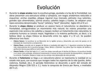 Evolución
• Durante la etapa arcaica nace la escultura griega, ajustada a la ley de la frontalidad. Las
obras presentan una estructura sólida y compacta, con rasgos anatómicos reducidos a
esquemas: anchas espaldas, pliegue inguinal muy marcado, pómulos muy salientes,
grandes ojos almendrados, sonrisa arcaica, cabellos largos y rizados. Se adoptan unos
tipos concretos denominados “kuros” (atleta) y “koré” (doncella). Siglos VIII al VI a.C.
• Durante la etapa clásica se produce un avance hacia el naturalismo: se abandona la
frontalidad, consiguiéndose un movimiento más natural; los rostros presentan una
expresión más serena y los cabellos y ropajes reciben un tratamiento más naturalista; la
anatomía humana se conoce mejor, llegándose a la máxima perfección, es decir, a la
belleza ideal. La etapa Clásica se desarrolla entre los siglos V y IV a.C. Se pueden
diferenciar tres fases:
– Clásico Severo: la escultura se va liberando de la rigidez arcaica y desarrolla una serie de pautas en el
concepto de movimiento y composición.
– Clásico Pleno: coincide con el apogeo de Atenas a mediados del siglo V a. C. Aparecen entonces las figuras
más sobresalientes de la escultura griega: Fidias, Mirón o Policleto. Sus obras fijan los ideales de belleza y
perfección técnica que define el arte clásico.
– Clásico Tardío: el final del siglo V a. C. será una etapa marcada por el declive de Atenas y la escultura tiende
a un canon más estilizado, acentúa el movimiento e incluso se busca sensación de desequilibrio, rompiendo
la armonía. Praxíteles, Skopas o Lisipo son los artistas más destacados de este periodo.
• Durante el helenismo se llega a un naturalismo pleno: se representa la realidad en su
estado más puro, con escenas que recogen todos los aspectos de la vida (pasión, dolor,
violencia, fealdad, etc.). El período Helenístico se desarrolla a partir del reinado de
Alejandro Magno (336-323 a. C.), hasta la conquista de Grecia por Roma, a mediados
del II a.C.
 