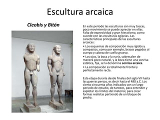 Escultura arcaica
Cleobis y Bitón En este periodo las esculturas son muy toscas,
poco movimiento se puede apreciar en ellas.
Falta de expresividad y gran hieratismo, como
sucede con las esculturas egipcias. Las
características principales de las esculturas
arcaicas:
• Los esquemas de composición muy rígidos y
compactos, como por ejemplo, brazos pegados al
cuerpo y cabeza de cuello grueso.
• Los ojos, la boca y la nariz, sobresalen de
manera poco natural, y la boca tiene una sonrisa
estática, fija, se la denomina sonrisa arcaica.
• La composición es totalmente frontal y
perfectamente recta.
Esta etapa duraría desde finales del siglo VII hasta
las guerras persas, es decir hacia el 480 a.C. Los
ciento cincuenta años indicados son un largo
periodo de estudio, de tanteos, para entender y
explotar los límites del material, para crear
formas realistas partiendo de un bloque de
piedra.
 