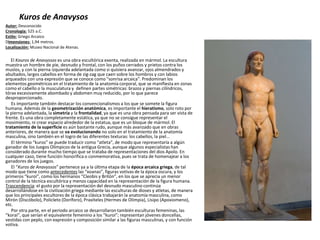 Kuros de Anavysos
Autor: Desconocido
Cronología: 525 a.C.
Estilo: Griego Arcaico
Dimensiones: 1,94 metros.
Localización: Museo Nacional de Atenas.
El Kouros de Anavyssos es una obra escultórica exenta, realizada en mármol. La escultura
muestra un hombre de pie, desnudo y frontal, con los puños cerrados y prietos contra los
muslos, y con la pierna izquierda adelantada como si quisiera avanzar, ojos almendrados y
abultados, largos cabellos en forma de zig-zag que caen sobre los hombros y con labios
arqueados con una expresión que se conoce como "sonrisa arcaica". Predominan los
elementos geométricos en el tratamiento de la anatomía corporal, que se manifiesta en zonas
como el cabello o la musculatura y definen partes simétricas: brazos y piernas cilíndricos,
tórax excesivamente abombado y abdomen muy reducido, por lo que parece
desproporcionado.
Es importante también destacar los convencionalismos a los que se somete la figura
humana. Además de la geometrización anatómica, es importante el hieratismo, solo roto por
la pierna adelantada, la simetría y la frontalidad, ya que es una obra pensada para ser vista de
frente. Es una obra completamente estática, ya que no se consigue representar el
movimiento, ni crear espacio alrededor de la estatua, que es un bloque de mármol. El
tratamiento de la superficie es aún bastante rudo, aunque más avanzado que en obras
anteriores, de manera que se va evolucionando no solo en el tratamiento de la anatomía
masculina, sino también en el logro de las diferentes texturas: los cabellos, la piel...
El término “kuros” se puede traducir como “atleta”, de modo que representaría a algún
ganador de los Juegos Olímpicos de la antigua Grecia, aunque algunos especialistas han
considerado durante mucho tiempo que se trataba de representaciones del dios Apolo. En
cualquier caso, tiene función honorífica o conmemorativa, pues se trata de homenajear a los
ganadores de los juegos.
El “Kuros de Anavyssos” pertenece ya a la última etapa de la época arcaica griega, de tal
modo que tiene como antecedentes las “xoanas”, figuras votivas de la época oscura, y los
primeros “kuroi”, como los hermanos “Cleobis y Britón”, en los que se aprecia un menor
control de la técnica escultórica y menos capacidad en la representación de la figura humana.
Trascendencia: el gusto por la representación del desnudo masculino continúa
desarrollándose en la civilización griega mediante las esculturas de dioses y atletas, de manera
que los principales escultores de la época clásica trabajarán la anatomía masculina, como
Mirón (Discóbolo), Policleto (Doríforo), Praxíteles (Hermes de Olimpia), Lisipo (Apoxiomeno),
etc.
Por otra parte, en el periodo arcaico se desarrollaron también esculturas femeninas, las
“korai”, que serían el equivalente femenino a los “kuroi”; representan jóvenes doncellas,
vestidas con peplo, con expresión y composición similar a las figuras masculinas, y con función
votiva.
 