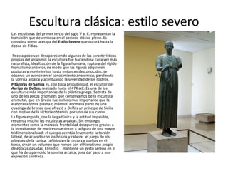Escultura clásica: estilo severo
Las esculturas del primer tercio del siglo V a. C. representan la
transición que desemboca en el periodo clásico pleno. Es
conocida como la etapa del Estilo Severo que durará hasta la
época de Fidias.
Poco a poco van desapareciendo algunas de las características
propias del arcaísmo: la escultura fue haciéndose cada vez más
naturalista, idealización de la figura humana, ruptura del rígido
frontalismo anterior, de modo que las figuras adquieren
posturas y movimientos hasta entonces desconocidos; se
observa un avance en el conocimiento anatómico, perdiendo
la sonrisa arcaica y acentuando la severidad de los rostros.
Pitágoras de Samos es, con toda probabilidad, el escultor del
Auriga de Delfos, realizada hacia el 474 a.C. Es una de las
esculturas más importantes de la plástica griega. Se trata de
uno de los pocos originales que conservamos de la escultura
en metal, que en Grecia fue incluso más importante que la
elaborada sobre piedra o mármol. Formaba parte de una
cuadriga de bronce que ofreció a Delfos un príncipe de Sicilia
con motivo de la victoria obtenida por uno de sus carros.
La figura erguida, con la larga túnica y la actitud impasible,
recuerda mucho las esculturas arcaicas. Sin embargo,
elementos como la marcada frontalidad desaparece gracias a
la introducción de matices que dotan a la figura de una mayor
tridimensionalidad: el cuerpo acentúa levemente la torsión
lateral, de acuerdo con los brazos y cabeza; el juego de los
pliegues de la túnica, ceñidos en la cintura y sueltos en el
torso, crean un volumen que rompe con el hieratismo propio
de épocas pasadas. El rostro mantiene un gesto sereno en el
que ha desaparecido la sonrisa arcaica, para dar paso a una
expresión centrada.
 
