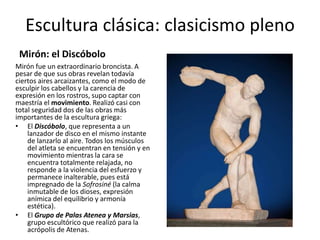 Escultura clásica: clasicismo pleno
Mirón: el Discóbolo
Mirón fue un extraordinario broncista. A
pesar de que sus obras revelan todavía
ciertos aires arcaizantes, como el modo de
esculpir los cabellos y la carencia de
expresión en los rostros, supo captar con
maestría el movimiento. Realizó casi con
total seguridad dos de las obras más
importantes de la escultura griega:
• El Discóbolo, que representa a un
lanzador de disco en el mismo instante
de lanzarlo al aire. Todos los músculos
del atleta se encuentran en tensión y en
movimiento mientras la cara se
encuentra totalmente relajada, no
responde a la violencia del esfuerzo y
permanece inalterable, pues está
impregnado de la Sofrosiné (la calma
inmutable de los dioses, expresión
anímica del equilibrio y armonía
estética).
• El Grupo de Palas Atenea y Marsias,
grupo escultórico que realizó para la
acrópolis de Atenas.
 