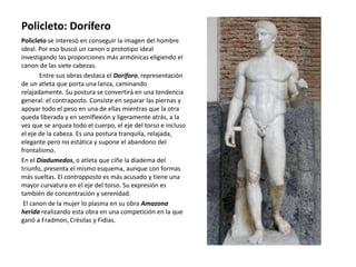 Policleto: Dorífero
Policleto se interesó en conseguir la imagen del hombre
ideal. Por eso buscó un canon o prototipo ideal
investigando las proporciones más armónicas eligiendo el
canon de las siete cabezas.
Entre sus obras destaca el Doríforo, representación
de un atleta que porta una lanza, caminando
relajadamente. Su postura se convertirá en una tendencia
general: el contraposto. Consiste en separar las piernas y
apoyar todo el peso en una de ellas mientras que la otra
queda liberada y en semiflexión y ligeramente atrás, a la
vez que se arquea todo el cuerpo, el eje del torso e incluso
el eje de la cabeza. Es una postura tranquila, relajada,
elegante pero no estática y supone el abandono del
frontalismo.
En el Diadumedos, o atleta que ciñe la diadema del
triunfo, presenta el mismo esquema, aunque con formas
más sueltas. El contrapposto es más acusado y tiene una
mayor curvatura en el eje del torso. Su expresión es
también de concentración y serenidad.
El canon de la mujer lo plasma en su obra Amazona
herida realizando esta obra en una competición en la que
ganó a Fradmon, Crésilas y Fidias.
 
