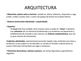 ARQUITECTURA
• Materiales: piedra caliza y mármol, cortado en sillares isódomos, dispuestos a soga
y tizón, unidos a juntas vivas, a veces con grapas de bronce en la parte interna.
• Sistema constructivo adintelado o arquitrabado.
• Soportes:
•El muro está muy cuidado, tiene escasos vanos y acaba en “antae” o pilastras.
•Las columnas son un elemento fundamental y se combinan con basamento y
entablamento de acuerdo a unas normas, los órdenes arquitectónicos, que son
un gran sistema de articulación.
•Cubiertas adinteladas: exteriormente presentan tejado a dos vertientes (con tejas y
acróteras), lo que origina en las fachadas un remate en frontón; interiormente se
usaron cielorrasos horizontales con vigas o casetones.
• Elementos decorativos: relieves y pintura, con temas figurativos o geométricos-
vegetales.
 
