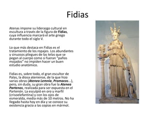 Fidias
Atenas impone su liderazgo cultural en
escultura a través de la figura de Fidias,
cuya influencia marcará el arte griego
durante todo el siglo V.
Lo que más destaca en Fidias es el
tratamiento de los ropajes. Los abundantes
y sinuosos pliegues de las telas que se
pegan al cuerpo como si fueran “paños
mojados” no impiden hacer un buen
estudio anatómico.
Fidias es, sobre todo, el gran escultor de
Palas, la diosa ateniense, de la que hizo
varias obras (Atenea Lemnia, Promacos...),
pero, sin duda, su gran obra fue la Atenea
Partenos, realizada para ser expuesta en el
Partenón. La esculpió en oro y marfil
(crisoelefantina) y con los ojos de
esmeralda, medía más de 10 metros. No ha
llegado hasta hoy en día y se conoce su
existencia gracia a las copias en mármol.
 