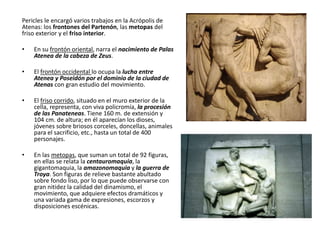Pericles le encargó varios trabajos en la Acrópolis de
Atenas: los frontones del Partenón, las metopas del
friso exterior y el friso interior.
• En su frontón oriental, narra el nacimiento de Palas
Atenea de la cabeza de Zeus.
• El frontón occidental lo ocupa la lucha entre
Atenea y Poseidón por el dominio de la ciudad de
Atenas con gran estudio del movimiento.
• El friso corrido, situado en el muro exterior de la
cella, representa, con viva policromía, la procesión
de las Panateneas. Tiene 160 m. de extensión y
104 cm. de altura; en él aparecían los dioses,
jóvenes sobre briosos corceles, doncellas, animales
para el sacrificio, etc., hasta un total de 400
personajes.
• En las metopas, que suman un total de 92 figuras,
en ellas se relata la centauromaquia, la
gigantomaquia, la amazonomaquia y la guerra de
Troya. Son figuras de relieve bastante abultado
sobre fondo liso, por lo que puede observarse con
gran nitidez la calidad del dinamismo, el
movimiento, que adquiere efectos dramáticos y
una variada gama de expresiones, escorzos y
disposiciones escénicas.
 