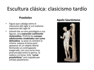 Escultura clásica: clasicismo tardío
Praxiteles
Apolo Sauróctono
• Figura que cabalga entre el
clasicismo del siglo V y el realismo
expresivo del siglo IV.
• Intentó dar un aire psicológico a sus
figuras, una expresión sutilmente
melancólica. Prefirió los cuerpos
adolescentes modelados con suma
delicadeza. La pose es siempre la
misma: arquea el torso para
apoyarse en un objeto lateral
formando un contrapposto
exagerado, con una curva muy
pronunciada entre la pierna, la
cadera y el torso. Esta “curva
praxiteliana” será copiada por
artistas posteriores.
 