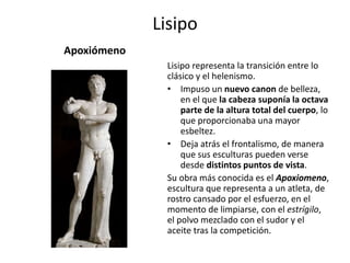 Lisipo
Apoxiómeno
Lisipo representa la transición entre lo
clásico y el helenismo.
• Impuso un nuevo canon de belleza,
en el que la cabeza suponía la octava
parte de la altura total del cuerpo, lo
que proporcionaba una mayor
esbeltez.
• Deja atrás el frontalismo, de manera
que sus esculturas pueden verse
desde distintos puntos de vista.
Su obra más conocida es el Apoxiomeno,
escultura que representa a un atleta, de
rostro cansado por el esfuerzo, en el
momento de limpiarse, con el estrígilo,
el polvo mezclado con el sudor y el
aceite tras la competición.
 