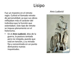 Lisipo
Fue un maestro en el retrato
regio. Cultivó el llamado retrato
de personalidad, ya que sus obras
reflejaban más el carácter del
individuo que la función que
ostentaban. Este tipo de retrato
se impuso plenamente en el
helenismo.
• En el Ares Ludovisi, dios de la
guerra, la postura sentada
pero no relajada, puesto que
está en tensión, y su mirada
fija y concentrada en un punto
demuestra nuevas
inquietudes.
Ares Ludovisi
 