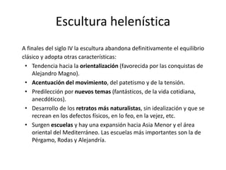 Escultura helenística
A finales del siglo IV la escultura abandona definitivamente el equilibrio
clásico y adopta otras características:
• Tendencia hacia la orientalización (favorecida por las conquistas de
Alejandro Magno).
• Acentuación del movimiento, del patetismo y de la tensión.
• Predilección por nuevos temas (fantásticos, de la vida cotidiana,
anecdóticos).
• Desarrollo de los retratos más naturalistas, sin idealización y que se
recrean en los defectos físicos, en lo feo, en la vejez, etc.
• Surgen escuelas y hay una expansión hacia Asia Menor y el área
oriental del Mediterráneo. Las escuelas más importantes son la de
Pérgamo, Rodas y Alejandría.
 