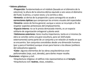 • Valores plásticos:
•Proporción: fundamentada en el módulo (basado en el diámetro de la
columna); la altura de la columna dórica equivale a seis veces el diámetro
del fuste; la jónica, a nueve veces; y la corintia a diez.
•Armonía: se deriva de la proporción y para conseguirla se acude a
correcciones ópticas que compensan los errores visuales del espectador.
•Simetría: existe de forma general, aunque a veces se incumple a fin de
respetar aspectos pintorescos del emplazamiento.
•Espacio interno: no se le presta demasiado interés, es un espacio
utilitario de organización ortogonal y planta axial.
•Volúmenes exteriores: tiene mucha importancia, tanto en sí mismos (la
obra se concibe como una gran escultura, para ser disfrutada
externamente) como parte de un conjunto y en relación al medio en que
se encuentra. Son conjuntos concebidos desde una dimensión humana
(por y para el hombre) aunque sirvan para honrar a los dioses (antítesis
del colosalismo egipcio).
•Color: algunos elementos de las obras arquitectónicas eran
policromados (rojo, azul, dorado), para darles mayor resalte.
•Funciones: religiosa y civil.
•Arquitectura religiosa: el edificio más representativo es el templo.
•Arquitectura civil: teatros, stoas, estadios…
 