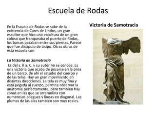 Escuela de Rodas
En la Escuela de Rodas se sabe de la
existencia de Cares de Lindos, un gran
escultor que hizo una escultura de un gran
coloso que franqueaba el puerto de Rodas,
los barcos pasaban entre sus piernas. Parece
que fue discípulo de Lisipo. Otras obras de
esta escuela son:
La Victoria de Samotracia
Es del s. II a. C. y su autor no se conoce. Es
una victoria que acaba de posarse en la proa
de un barco, de ahí el estudio del cuerpo y
de las telas. Hay un gran movimiento en
distintas direcciones. La tela es muy fina y
está pegada al cuerpo, permite observar la
anatomía perfectamente, pero también hay
zonas en las que se arremolina con
numerosos pliegues y líneas en diagonal. Las
plumas de las alas también son muy reales.
Victoria de Samotracia
 