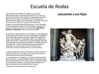 Escuela de Rodas
Laocoonte y sus hijosEste mármol fue hallado en 1506, y cuando fue
descubierto tuvo un grandísimo impacto en el arte, ya
que el movimiento que implica la composición de estas
figuras fueron todo un modelo para los escultores y
pintores de ese siglo y los posteriores, de hecho fue clave
para sentar las bases de lo que sería el Barroco.
A pesar de las diferentes hipótesis que se han barajado,
lo más probable es que fuera realizado en el siglo I d. C.
para un mecenas romano, por los artistas Agesandro,
Polidoro y Atanadoro, de la Escuela de Rodas.
El personaje representado es Laocoonte, un sacerdote de
Troya que intentó avisar a sus conciudadanos del peligro
que conllevaba recibir el famoso regalo del caballo de
Troya. Sin embargo, la mitología clásica y el relato de la
Iliada de Homero cuenta que los dioses estaban del lado
de los griegos que querían conquistar la ciudad y por eso
enviaron dos crueles serpientes para que mataran al
sacerdote y a sus dos hijos. Es precisamente ese
momento el que se representan en esta escultura.
Capta el dolor físico pero, sobre todo, el dolor interno y
moral al ver morir a sus hijos. Son cuerpos en tensión
intentando librarse de las serpientes.
La composición es triangular, la anatomía está marcada
por la tensión. Las extremidades están enfrentadas para
formar composiciones en asta y hay un continuo estudio
de entrantes y salientes. Los ojos están hundidos y la
boca entreabierta por influencia de Escopas.
Actualmente se encuentra en el Vaticano.
 