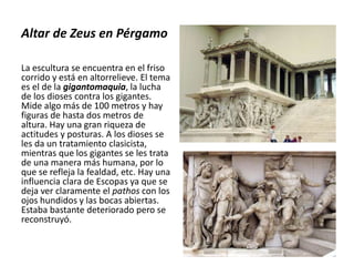 Altar de Zeus en Pérgamo
La escultura se encuentra en el friso
corrido y está en altorrelieve. El tema
es el de la gigantomaquia, la lucha
de los dioses contra los gigantes.
Mide algo más de 100 metros y hay
figuras de hasta dos metros de
altura. Hay una gran riqueza de
actitudes y posturas. A los dioses se
les da un tratamiento clasicista,
mientras que los gigantes se les trata
de una manera más humana, por lo
que se refleja la fealdad, etc. Hay una
influencia clara de Escopas ya que se
deja ver claramente el pathos con los
ojos hundidos y las bocas abiertas.
Estaba bastante deteriorado pero se
reconstruyó.
 