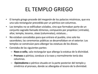 EL TEMPLO GRIEGO
• El templo griego procede del megarón de los palacios micénicos, que era
una sala rectangular precedida por un pórtico con columnas.
• Los templos no se edificaban aislados, sino que formaban parte de un
conjunto sagrado llamado témenos, compuesto por propileos ( entrada),
altar, templo, tesoros, stoas (columnatas), estatuas…
• No estaban concebidos para que entrara el pueblo, sino solo los
sacerdotes; las ceremonias públicas se desarrollaban en el exterior. Los
templos se construían para albergar las estatuas de los dioses.
• Constaba de las siguientes partes:
– Naos o cella, sala rectangular que alberga la estatua de la divinidad.
– Pronaos o pórtico, conduce a la naos y normalmente tenía dos
columnas.
– Opistodomo o pórtico situado en la parte posterior del templo y
simétrico al pronaos, donde se albergaba el tesoro de la divinidad.
 