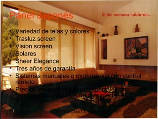 Pánel Japonés
• Variedad de telas y colores
• Trasluz screen
• Vision screen
• Solares
• Sheer Elegance
• Tres años de garantía
• Sistemas manuales o motorizados con control
  remoto
• Precios especiales y superespeciales en
  combos con productos de carpintería

               PEDRO CANO J. 3104493665   12
 