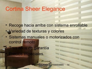 Cortina Sheer Elegance

• Recoge hacia arriba con sistema enrollable
• Variedad de texturas y colores
• Sistemas manuales o motorizados con
  control remoto
• Tres años de garantía
• Precios especiales.

              PEDRO CANO J. 3104493665   14
 