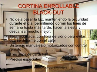 CORTINA ENROLLABLE
           BLACK-OUT
• No deja pasar la luz, manteniendo la oscuridad
  durante el día, permitiendo dormir los fines de
  semana hasta más tarde, hacer la siesta y
  descansar mucho mejor.
• Tela importada, con fibra de vidrio para evitar
  que se deforme con el calor
• Sistemas manuales o motorizados con control
  remoto
• Tres años de garantía
• Precios especiales

                PEDRO CANO J. 3104493665   15
 