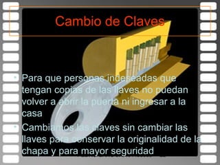 Cambio de Claves



• Para que personas indeseadas que
  tengan copias de las llaves no puedan
  volver a abrir la puerta ni ingresar a la
  casa
• Cambiamos las claves sin cambiar las
  llaves para conservar la originalidad de la
  chapa y paraPEDRO CANO J. 3104493665 22
                 mayor seguridad
 
