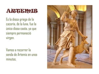 ARTEMIS:
Es la diosa griega de la
cacería, de la luna, fue la
única diosa casta, ya que
siempre permaneció
virgen.


Vamos a recorrer la
senda de Artemis en unos
minutos.
 