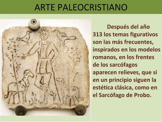 ARTE PALEOCRISTIANO Después del año 313 los temas figurativos son las más frecuentes, inspirados en los modelos romanos, en los frentes de los sarcófagos aparecen relieves, que si en un principio siguen la estética clásica, como en el Sarcófago de Probo. 