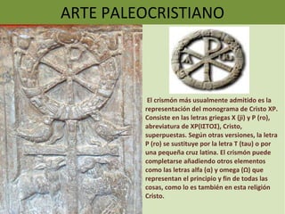 ARTE PALEOCRISTIANO El crismón más usualmente admitido es la representación del monograma de Cristo XP. Consiste en las letras griegas Χ (ji) y Ρ (ro), abreviatura de XP(ΙΣΤΟΣ), Cristo, superpuestas. Según otras versiones, la letra Ρ (ro) se sustituye por la letra Τ (tau) o por una pequeña cruz latina. El crismón puede completarse añadiendo otros elementos como las letras alfa (α) y omega (Ω) que representan el principio y fin de todas las cosas, como lo es también en esta religión Cristo. 