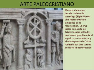 ARTE PALEOCRISTIANO Museos Vaticanos: detalle  relieve de sarcófago (Siglo IV) con una representación simbólica de la resurrección. La cruz indica la muerte de Cristo; los dos soldados que hacen guardia ante el sepulcro, su sepultura, y el monograma de Cristo rodeado por una corona de laurel la Resurrección. 