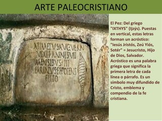 ARTE PALEOCRISTIANO El Pez: Del griego "IXTHYS" (Ijzýs). Puestas en vertical, estas letras forman un acróstico: "Iesús Jristós, Zeú Yiós, Sotér" = Jesucristo, Hijo de Dios, Salvador. Acróstico es una palabra griega que significa la primera letra de cada línea o párrafo. Es un símbolo muy difundido de Cristo, emblema y compendio de la fe cristiana.  