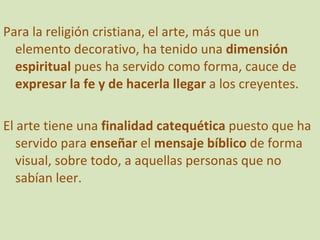 Para la religión cristiana, el arte, más que un elemento decorativo, ha tenido una  dimensión espiritual  pues ha servido como forma, cauce de  expresar la fe y de hacerla llegar  a los creyentes. El arte tiene una  finalidad catequética  puesto que ha servido para  enseñar  el  mensaje bíblico  de forma visual, sobre todo, a aquellas personas que no sabían leer. 