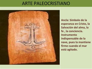 ARTE PALEOCRISTIANO Ancla: Símbolo de la esperanza en Cristo, la Salvación del alma, la fe , la conciencia. Instrumento indispensable de la nave, pues la mantiene firme cuando el mar está agitado.  