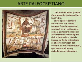 ARTE PALEOCRISTIANO "Cristo entre Pedro y Pablo" Catacumba de San Marcelino y San Pedro.  Cristo aparece sentado, entronizado, con nimbo (aureola / aro luminoso) de santidad, en un estilo que se copiará posteriormente en el Arte Bizantino con las figuras de los Pantocrátor.  Bajo la imagen de Cristo entronizado se observa la imagen del cordero, el "Cristo sacrificado", que aparece adorado y alabado por sus discípulos. 