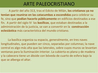 ARTE PALEOCRISTIANO A partir del año 313, tras el Edicto de Milán,  los cristianos ya no tenían que reunirse en las catacumbas a escondidas  para celebrar su fe, sino que  podían hacerlo públicamente  en edificios destinados a ese fin.  A partir del siglo IV  las  basílicas , que estaban destinadas a la administración de la justicia, se van a convertir en la  construcción eclesiástica  más característica del mundo cristiano. La basílica organiza su espacio, generalmente, en tres naves longitudinales, que pueden ser cinco, separadas por columnas; la nave central es algo más alta que las laterales, sobre cuyos muros se levantan ventanas para la iluminación interior. La cubierta es plana y de madera y la cabecera tiene un ábside con bóveda de cuarto de esfera bajo la que se alberga el altar. 