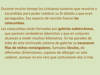 Durante mucho tiempo los cristianos tuvieron que reunirse a escondidas para poder celebrar su fe debido a que eran perseguidos. Ese espacio de reunión fueron  las catacumbas. Las catacumbas están formadas por  galerías subterráneas,  que parecen verdaderos laberintos y que en conjunto alcanzan a medir muchos kilómetros. En las paredes de  toba  de este intrincado sistema de galerías se  excavaron filas de nichos rectangulares , llamados  lóculos,  de diferentes dimensiones, capaces de albergar un solo cadáver, aunque no era raro que contuviesen dos o más. 