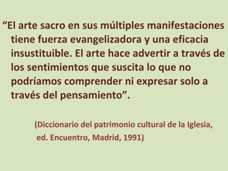 “ El arte sacro en sus múltiples manifestaciones tiene fuerza evangelizadora y una eficacia insustituible. El arte hace advertir a través de los sentimientos que suscita lo que no podríamos comprender ni expresar solo a través del pensamiento”. (Diccionario del patrimonio cultural de la Iglesia, ed. Encuentro, Madrid, 1991) 