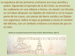 La sepultura de los primeros cristianos era muy sencilla y pobre. Siguiendo el ejemplo de la de Cristo, se envolvían los cadáveres en una sábana o lienzo, sin ataúd. Los lóculos se cerraban después con lápidas de mármol o, en la mayor parte de los casos, con piezas de barro cocido y se fijaban con argamasa. Sobre la tapa se grababa a veces el nombre del difunto, con un símbolo cristiano o el deseo de paz en el cielo. Lápida con inscripción funeraria de Firmia Victoria. Mármol blanco. Siglo III. 