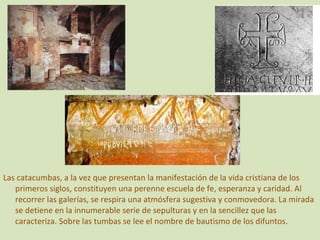 Las catacumbas, a la vez que presentan la manifestación de la vida cristiana de los primeros siglos, constituyen una perenne escuela de fe, esperanza y caridad. Al recorrer las galerías, se respira una atmósfera sugestiva y conmovedora. La mirada se detiene en la innumerable serie de sepulturas y en la sencillez que las caracteriza. Sobre las tumbas se lee el nombre de bautismo de los difuntos. 
