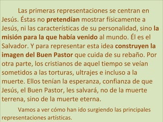 Las primeras representaciones se centran en Jesús. Éstas no  pretendían  mostrar físicamente a Jesús, ni las características de su personalidad, sino  la misión para la que había venido  al mundo. Él es el Salvador. Y para representar esta idea  construyen la imagen del Buen Pastor  que cuida de su rebaño. Por otra parte, los cristianos de aquel tiempo se veían sometidos a las torturas, ultrajes e incluso a la muerte. Ellos tenían la esperanza, confianza de que Jesús, el Buen Pastor, les salvará, no de la muerte terrena, sino de la muerte eterna. Vamos a ver cómo han ido surgiendo las principales representaciones artísticas. 