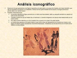 Análisis iconográficoAnálisis iconográfico
 Escena en la que apreciamos una figura masculina con gran pene y un grupo de mujeres, de mayor tamaño, que
dan la impresión de danzar a su alrededor. Parece formar parte también de la escena una figura animal en
primer plano con vientre hueco.
 Posibles interpretaciones:
 La primera identifica la figura central con un ídolo de la fecundidad, dado su pequeño tamaño en relación al
resto de las danzantes.
 También puede ser que se tratara de un hechicero o chamán dirigiendo una danza ritual relacionada con el
mismo tema.
 Por último podría referirse a un rito iniciático de un joven en su paso a la edad adulta.
 La cabrita que aparece en la parte inferior y que como vimos se representa con el vientre en hueco y con
signos al interior podría representar al animal embarazado, insistiendo así de esta forma en el mismo tema
relativo a la fecundidad.
 
