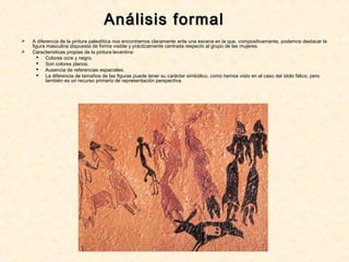 Análisis formalAnálisis formal
 A diferencia de la pintura paleolítica nos encontramos claramente ante una escena en la que, compositivamente, podemos destacar la
figura masculina dispuesta de forma visible y prácticamente centrada respecto al grupo de las mujeres.
 Características propias de la pintura levantina:
 Colores ocre y negro.
 Son colores planos.
 Ausencia de referencias espaciales.
 La diferencia de tamaños de las figuras puede tener su carácter simbólico, como hemos visto en el caso del ídolo fálico, pero
también es un recurso primario de representación perspectiva.
 