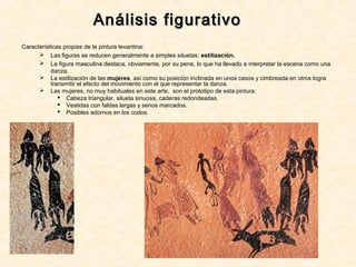 Análisis figurativoAnálisis figurativo
Características propias de la pintura levantina:
 Las figuras se reducen generalmente a simples siluetas: estilización.
 La figura masculina destaca, obviamente, por su pene, lo que ha llevado a interpretar la escena como una
danza.
 La estilización de las mujeres, así como su posición inclinada en unos casos y cimbreada en otros logra
transmitir el efecto del movimiento con el que representar la danza.
 Las mujeres, no muy habituales en este arte, son el prototipo de esta pintura:
 Cabeza triangular, silueta sinuosa, caderas redondeadas.
 Vestidas con faldas largas y senos marcados.
 Posibles adornos en los codos.
 