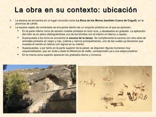 La obra en su contexto: ubicaciónLa obra en su contexto: ubicación
 La escena se encuentra en un lugar conocido como La Roca de los Moros (también Cueva de Cogull), en la
provincia de Lérida
 La escena objeto de comentario se encuentra dentro de un conjunto pictórico en el que se aprecian:
 En la parte inferior toros de tamaño notable pintados en tono ocre, y silueteados en grabado. La aplicación
del color es en plano distinguiéndose uno de los bóvidos con el interior en blanco y rayado.
 Superpuesta a los toros se encuentra la escena de la danza. Se complementa la escena con otra serie de
animales pintados en negro y rojo, (cabras y ciervos principalmente), uno de las cuales ya decíamos que
muestra el vientre en blanco con signos en su interior.
 Superpuestas, y por tanto en la parte superior de la pared, se disponen figuras humanas muy
esquematizadas, que sin duda y dada la diferencia de estilo, corresponden ya a una etapa posterior.
 En la misma zona superior aparecen los grabados iberos y romanos.
 