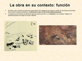  Se trata, pues, de toda una serie de superposición de imágenes que vienen a insistir en dos temas recurrentes
de la pintura rupestre prehistórica: el tema de la caza y el de la fecundidad del grupo.
 La presencia de pinturas de diferentes épocas parece apuntar a un santuario cuyo carácter “mágico” y/o
espiritual perduró a lo largo de varios milenios.
La obra en su contexto: funciónLa obra en su contexto: función
 