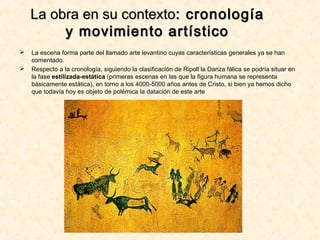 La obra en su contextoLa obra en su contexto: cronología: cronología
y movimiento artísticoy movimiento artístico
 La escena forma parte del llamado arte levantino cuyas características generales ya se han
comentado.
 Respecto a la cronología, siguiendo la clasificación de Ripoll la Danza fálica se podría situar en
la fase estilizada-estática (primeras escenas en las que la figura humana se representa
básicamente estática), en torno a los 4000-5000 años antes de Cristo, si bien ya hemos dicho
que todavía hoy es objeto de polémica la datación de este arte
 