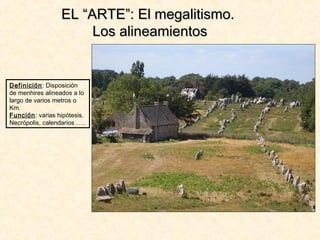 EL “ARTE”: El megalitismo.EL “ARTE”: El megalitismo.
Los alineamientosLos alineamientos
Definición: Disposición
de menhires alineados a lo
largo de varios metros o
Km.
Función: varias hipótesis.
Necrópolis, calendarios …..
 