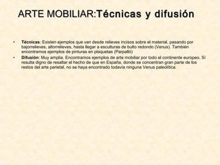 • Técnicas: Existen ejemplos que van desde relieves incisos sobre el material, pasando por
bajorrelieves, altorrelieves, hasta llegar a esculturas de bulto redondo (Venus). También
encontramos ejemplos de pinturas en plaquetas (Parpalló)
• Difusión: Muy amplia. Encontramos ejemplos de arte mobiliar por todo el continente europeo. Sí
resulta digno de resaltar el hecho de que en España, donde se concentran gran parte de los
restos del arte parietal, no se haya encontrado todavía ninguna Venus paleolítica.
ARTE MOBILIAR:ARTE MOBILIAR:Técnicas y difusiónTécnicas y difusión
 