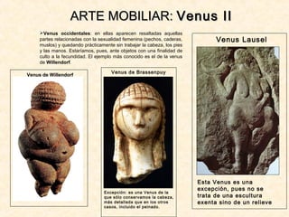 Venus occidentales: en ellas aparecen resaltadas aquellas
partes relacionadas con la sexualidad femenina (pechos, caderas,
muslos) y quedando prácticamente sin trabajar la cabeza, los pies
y las manos. Estaríamos, pues, ante objetos con una finalidad de
culto a la fecundidad. El ejemplo más conocido es el de la venus
de Willendorf.
ARTE MOBILIAR:ARTE MOBILIAR: Venus IIVenus II
Venus Lausel
Esta Venus es una
excepción, pues no se
trata de una escultura
exenta sino de un relieve
Venus de Brassenpuy
Excepción: es una Venus de la
que sólo conservamos la cabeza,
más detallada que en los otros
casos, incluido el peinado.
Venus de Willendorf
 